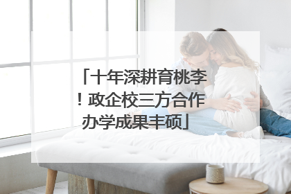 十年深耕育桃李！政企校三方合作办学成果丰硕