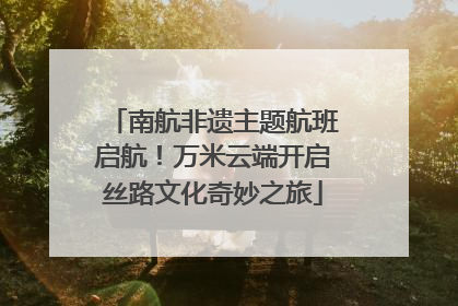 南航非遗主题航班启航！万米云端开启丝路文化奇妙之旅