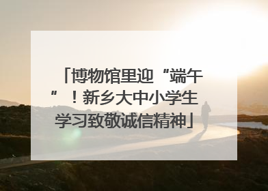 博物馆里迎“端午”！新乡大中小学生学习致敬诚信精神