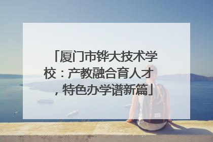 厦门市铧大技术学校：产教融合育人才，特色办学谱新篇
