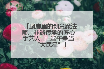 厨房里的创意魔法师、非遗传承的匠心手艺人……端午争当“大民星”
