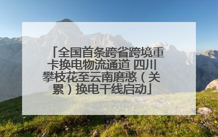 全国首条跨省跨境重卡换电物流通道 四川攀枝花至云南磨憨（关累）换电干线启动