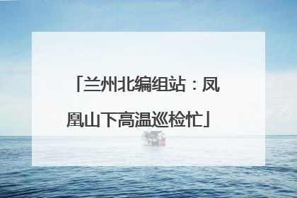 兰州北编组站：凤凰山下高温巡检忙