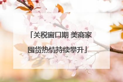关税窗口期 美商家囤货热情持续攀升