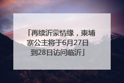 再续沂蒙情缘，柬埔寨公主将于6月27日到28日访问临沂