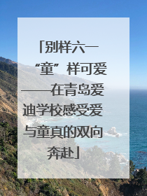 别样六一 “童”样可爱——在青岛爱迪学校感受爱与童真的双向奔赴