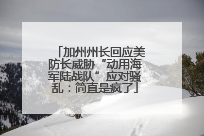 加州州长回应美防长威胁“动用海军陆战队”应对骚乱：简直是疯了