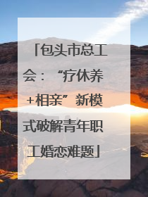 包头市总工会：“疗休养+相亲”新模式破解青年职工婚恋难题