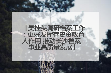 吴桂英调研档案工作：更好发挥存史资政育人作用 推动长沙档案事业高质量发展