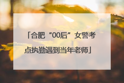 合肥“00后”女警考点执勤遇到当年老师