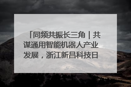 同频共振长三角｜共谋通用智能机器人产业发展，浙江新昌科技日搭建协同创新平台