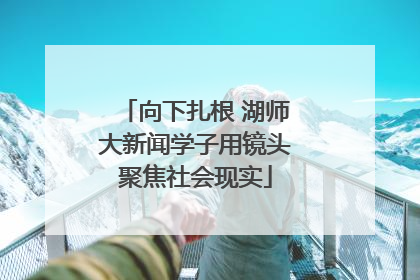 向下扎根 湖师大新闻学子用镜头聚焦社会现实