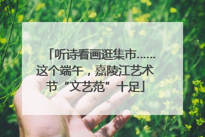 听诗看画逛集市……这个端午，嘉陵江艺术节“文艺范”十足