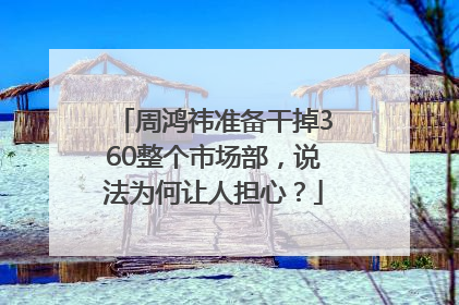 周鸿祎准备干掉360整个市场部，说法为何让人担心？