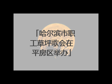 哈尔滨市职工草坪歌会在平房区举办