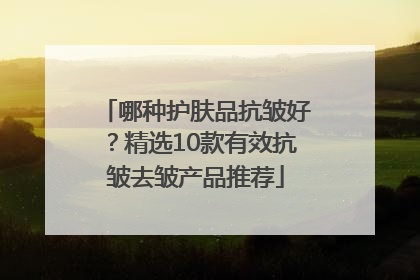 哪种护肤品抗皱好？精选10款有效抗皱去皱产品推荐