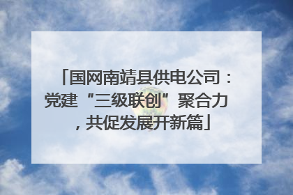 国网南靖县供电公司：党建“三级联创”聚合力，共促发展开新篇