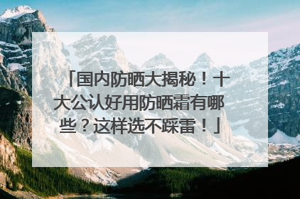 国内防晒大揭秘！十大公认好用防晒霜有哪些？这样选不踩雷！