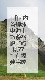 国内首艘纯电海上旅游客船“屿见77”在福建完成试航
