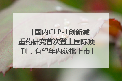 国内GLP-1创新减重药研究首次登上国际顶刊，有望年内获批上市
