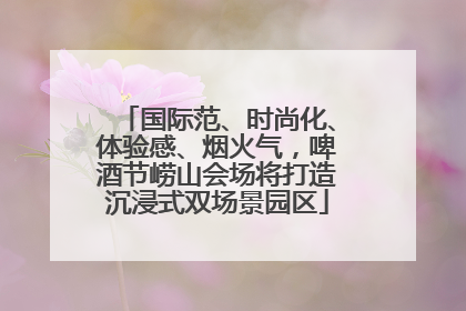 国际范、时尚化、体验感、烟火气，啤酒节崂山会场将打造沉浸式双场景园区