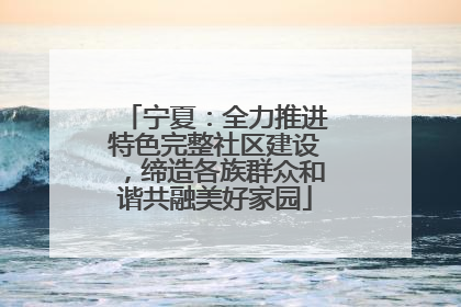 宁夏：全力推进特色完整社区建设，缔造各族群众和谐共融美好家园
