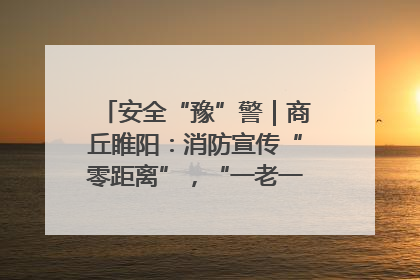 安全“豫”警｜商丘睢阳：消防宣传“零距离”，“一老一小”同守护
