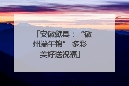 安徽歙县：“徽州端午锦” 多彩美好送祝福