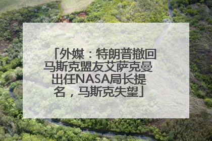 外媒：特朗普撤回马斯克盟友艾萨克曼出任NASA局长提名，马斯克失望