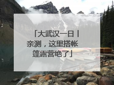 大武汉一日丨亲测，这里搭帐篷露营绝了