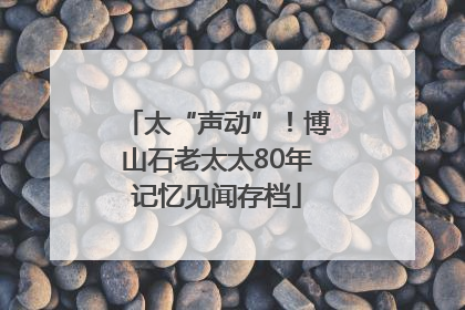 太“声动”！博山石老太太80年记忆见闻存档