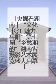 央媒看湖南丨“文化长江 魅力岳阳”第七届“乡愁湘韵”湖南省摄影艺术展览盛大启幕