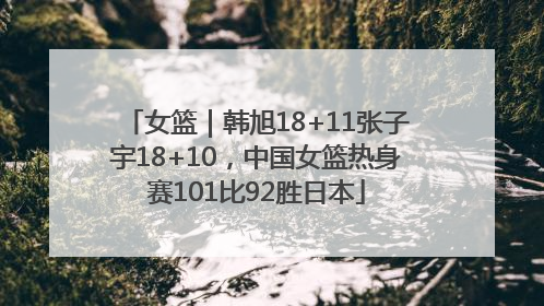 女篮｜韩旭18+11张子宇18+10，中国女篮热身赛101比92胜日本