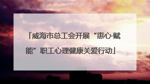 威海市总工会开展“惠心·赋能”职工心理健康关爱行动