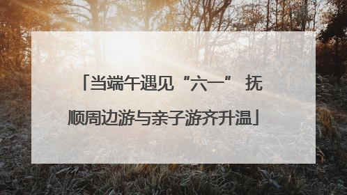 当端午遇见“六一” 抚顺周边游与亲子游齐升温