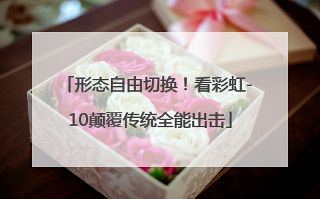 形态自由切换！看彩虹-10颠覆传统全能出击