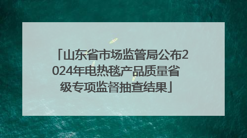 山东省市场监管局公布2024年电热毯产品质量省级专项监督抽查结果