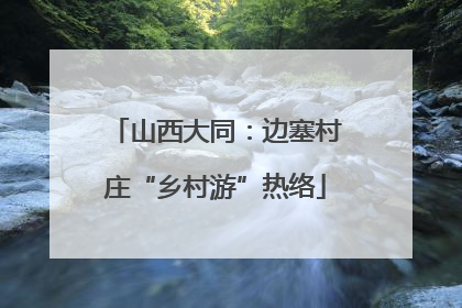 山西大同：边塞村庄“乡村游”热络