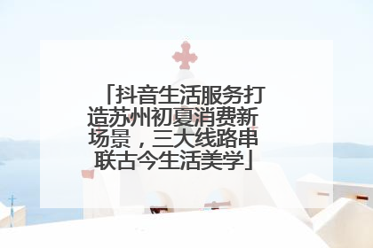 抖音生活服务打造苏州初夏消费新场景，三大线路串联古今生活美学