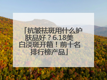 抗皱祛斑用什么护肤品好？6.18美白淡斑开箱！前十名排行榜产品