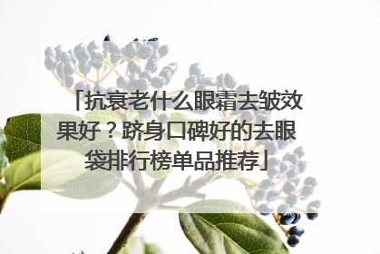 抗衰老什么眼霜去皱效果好？跻身口碑好的去眼袋排行榜单品推荐