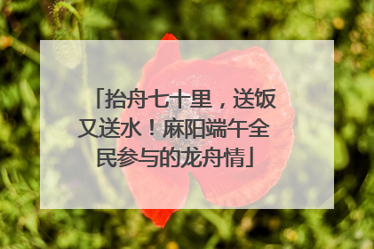 抬舟七十里，送饭又送水！麻阳端午全民参与的龙舟情