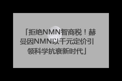 拒绝NMN智商税！赫曼因NMN以千元定价引领科学抗衰新时代