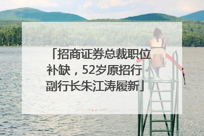招商证券总裁职位补缺，52岁原招行副行长朱江涛履新