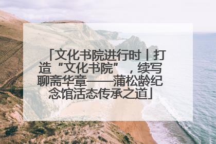 文化书院进行时丨打造“文化书院”，续写聊斋华章——蒲松龄纪念馆活态传承之道