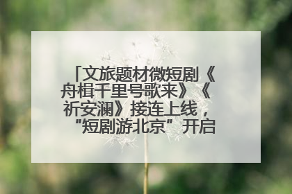 文旅题材微短剧《舟楫千里号歌来》《祈安澜》接连上线，“短剧游北京”开启大运河文化之旅