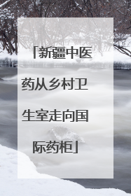 新疆中医药从乡村卫生室走向国际药柜