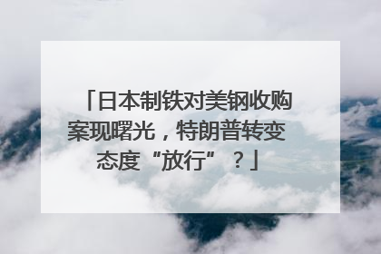 日本制铁对美钢收购案现曙光，特朗普转变态度“放行”？