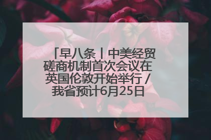 早八条丨中美经贸磋商机制首次会议在英国伦敦开始举行／我省预计6月25日公布高考成绩与录取最低控制分数线