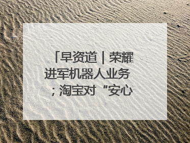 早资道｜荣耀进军机器人业务；淘宝对“安心鉴”服务进行逐步下线调整